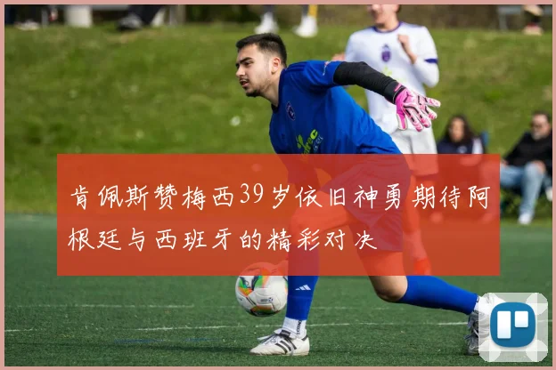 肯佩斯赞梅西39岁依旧神勇期待阿根廷与西班牙的精彩对决