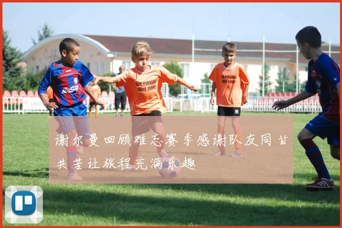 谢尔曼回顾难忘赛季感谢队友同甘共苦让旅程充满乐趣
