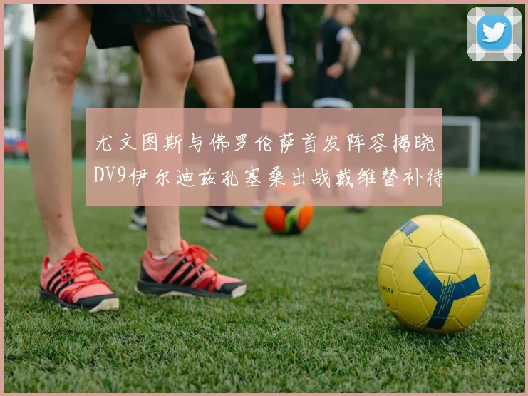 尤文图斯与佛罗伦萨首发阵容揭晓DV9伊尔迪兹孔塞桑出战戴维替补待命