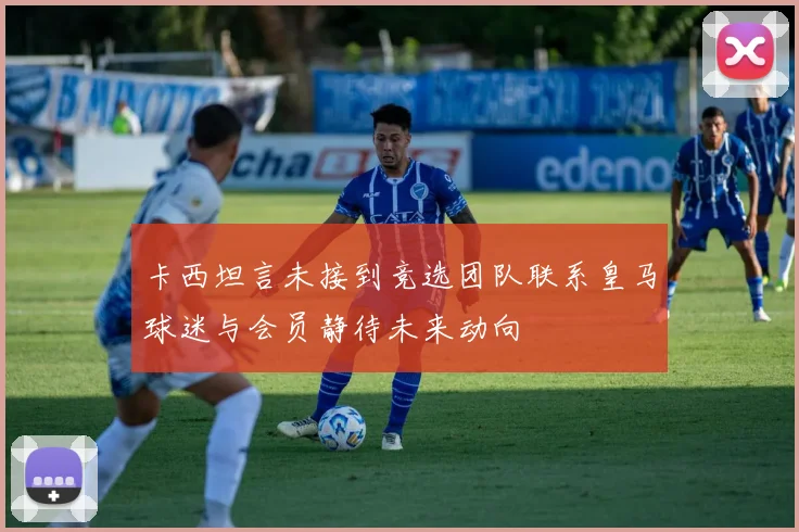 卡西坦言未接到竞选团队联系皇马球迷与会员静待未来动向