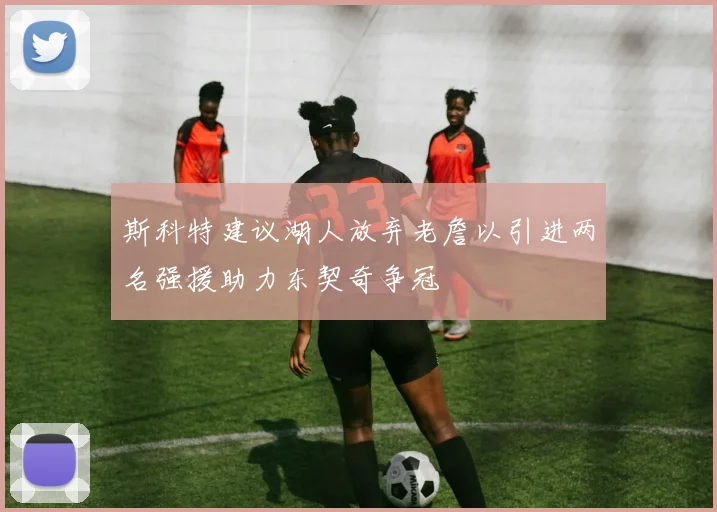 斯科特建议湖人放弃老詹以引进两名强援助力东契奇争冠
