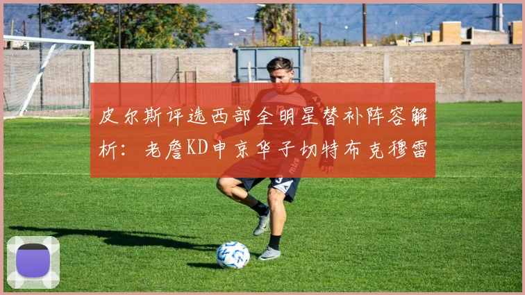 皮尔斯评选西部全明星替补阵容解析：老詹KD申京华子切特布克穆雷的实力对比