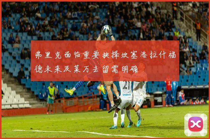 弗里克面临重要抉择坎塞洛拉什福德未来及莱万去留需明确