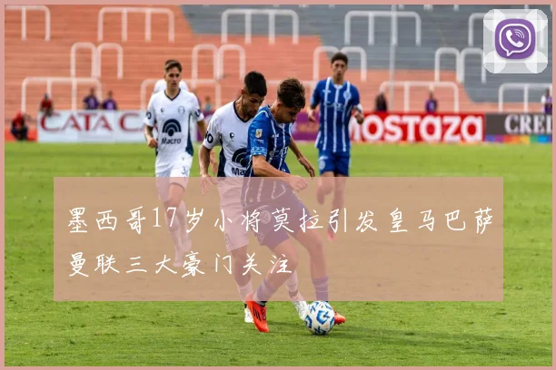 墨西哥17岁小将莫拉引发皇马巴萨曼联三大豪门关注