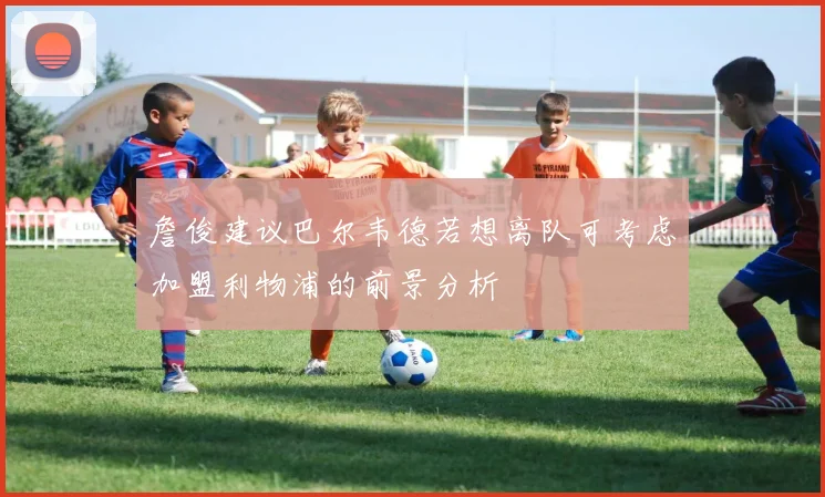 詹俊建议巴尔韦德若想离队可考虑加盟利物浦的前景分析