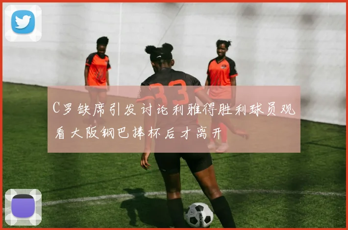 C罗缺席引发讨论利雅得胜利球员观看大阪钢巴捧杯后才离开