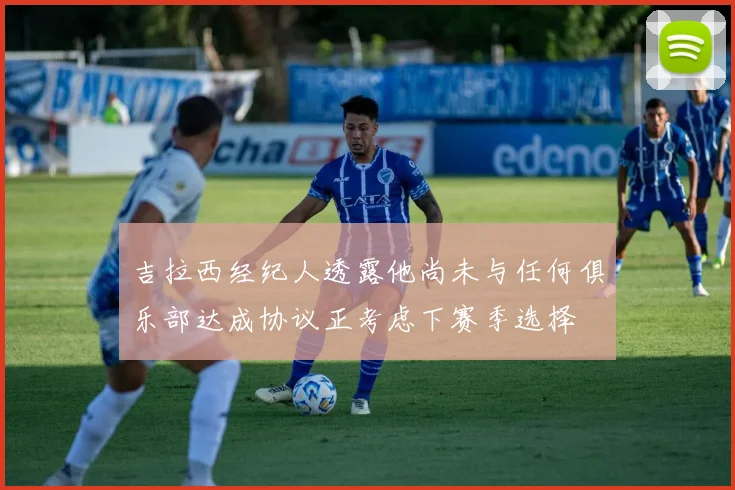 吉拉西经纪人透露他尚未与任何俱乐部达成协议正考虑下赛季选择